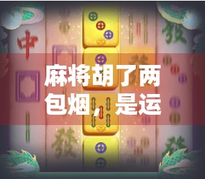 麻将胡了两包烟,是运气还是套路?一场牌局背后的社交密码